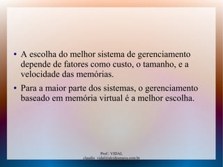 Prof.: VIDAL
claudio_vidal@alcidesmaya.com.br
● A escolha do melhor sistema de gerenciamento
depende de fatores como custo, o tamanho, e a
velocidade das memórias.
● Para a maior parte dos sistemas, o gerenciamento
baseado em memória virtual é a melhor escolha.
 
