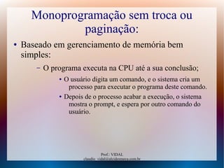 Prof.: VIDAL
claudio_vidal@alcidesmaya.com.br
Monoprogramação sem troca ou
paginação:
● Baseado em gerenciamento de memória bem
simples:
– O programa executa na CPU até a sua conclusão;
● O usuário digita um comando, e o sistema cria um
processo para executar o programa deste comando.
● Depois de o processo acabar a execução, o sistema
mostra o prompt, e espera por outro comando do
usuário.
 