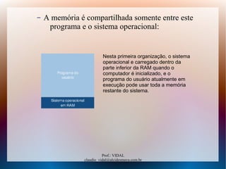 Prof.: VIDAL
claudio_vidal@alcidesmaya.com.br
– A memória é compartilhada somente entre este
programa e o sistema operacional:
Nesta primeira organização, o sistema
operacional e carregado dentro da
parte inferior da RAM quando o
computador é inicializado, e o
programa do usuário atualmente em
execução pode usar toda a memória
restante do sistema.
 