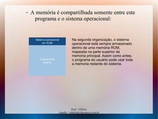 Prof.: VIDAL
claudio_vidal@alcidesmaya.com.br
– A memória é compartilhada somente entre este
programa e o sistema operacional:
Na segunda organização, o sistema
operacional está sempre armazenado
dentro de uma memória ROM,
mapeada na parte superior da
memória principal. Assim como antes,
o programa do usuário pode usar toda
a memoria restante do sistema.
 
