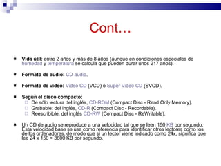 Cont…

   Vida útil: entre 2 años y más de 8 años (aunque en condiciones especiales de
    humedad y temperatura se calcula que pueden durar unos 217 años).

   Formato de audio: CD audio.

   Formato de video: Video CD (VCD) o Super Video CD (SVCD).

   Según el disco compacto:
      De sólo lectura del inglés, CD-ROM (Compact Disc - Read Only Memory).
      Grabable: del inglés, CD-R (Compact Disc - Recordable).
      Reescribible: del inglés CD-RW (Compact Disc - ReWritable).

   Un CD de audio se reproduce a una velocidad tal que se leen 150 KB por segundo.
    Esta velocidad base se usa como referencia para identificar otros lectores como los
    de los ordenadores, de modo que si un lector viene indicado como 24x, significa que
    lee 24 x 150 = 3600 KB por segundo.
 