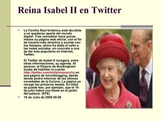 Reina Isabel II en Twitter La Familia Real británica está decidida a no quedarse aparte del mundo digital. Tras remodelar hace pocos meses su página web oficial, con el fin de hacerla más atractiva y acorde con los tiempos, ahora ha dado el salto a las redes sociales, en concreto a una de las más populares en Internet, Twitter.  El Twitter de Isabel II recogerá, entre otras informaciones, su agenda. Al parecer, el Palacio de Buckingham acaba de habilitar la cuenta  http://twitter.com/britishmonarchy  en esa página de microblogging, desde donde podrá informar de las últimas novedades de la Corona. La página ya recoge los primeros tweets. En ellos se puede leer, por ejemplo, que el 14 de julio habrá una fiesta en el jardín del palacio. (EFE) 16 de Julio de 2009 00:00 