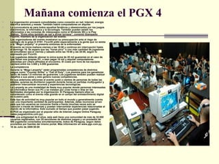 Mañana comienza el PGX 4 La organización proveerá comodidades como conexión en red, Internet, energía eléctrica asientos y mesas. También habrá computadores en alquiler.  La convocatoria es para todos aquellos fanáticos y obsesionados por los juegos electrónicos, la informática y la tecnología. También pueden asistir los aficionados a las consolas de videojuegos como el Nintendo Wii o la Play Station. “Entre ellos también se van a armar torneos”, comentó Giampaolo Ficorilli, miembro de la organización del evento.  Los organizadores del evento mostraron su preocupación ante el riego de contagio de la gripe A H1N1. Ficorilli pidió especialmente a la gente que no asista a la “Mega Lanparty” si presenta síntomas de la enfermedad.  El evento se inicia mañana viernes a las 10:00 y continúa sin interrupción hasta el domingo 19. Se espera que las “horas pico” o con más cantidad de jugadores en simultáneo sea el viernes y sábado entre las 19:00 y las 20:00, según lo expresado por Ficorilli.  Los jugadores deberán abonar la única suma de 20 mil guaraníes en el caso de que lleven sus propias PC, o bien pagar 10 mil y alquilar computadores proveídas por cibers afiliados al encuentro. El costo por hora de los equipos oscilará entre los 3.000 y 4.000 guaraníes.  La competencia Durante la “Mega Lanparty” están programadas competencias de distintos juegos como “Counter Strike” o “Call of Duty”. Los premios para los ganadores serán de hasta 1,5 millones de guaraníes. Los jugadores también pueden realizar desafíos a sus pares y esto genera nuevas competencias.  En sus anteriores ediciones el evento juntó a cientos de personas de todas las edades, quienes se divirtieron jugando durante horas en partidas multijugador y pudieron intercambiar recursos y experiencias tecnológicas.  La Lanparty es una modalidad de fiesta muy popular donde personas interesadas en informática llevan sus PC y se instalan por unas horas o días en las facilidades otorgadas por la organización. El Paraguay Gamers eXpo es considerado como el evento más grande en el campo del entretenimiento digital en nuestro país.  Este tipo de actividad es muy popular en todo el mundo y generalmente cuenta con una importante cantidad de participantes. Además, estas reuniones sirven para que los usuarios se conozcan frente a frente (muchas veces solo se conocen a través de Internet) y puedan intercambiar experiencias relacionadas al mundo de la informática. Esto sumado al tiempo que pueden pasar jugando.  El PGX es organizado por el popular sitio de Internet Juegos Online Paraguay (www.juegosonline.com.py).  Con una antigüedad de 9 años, esta web tiene una comunidad de más de 32.000 usuarios registrados, con 25 servidores de distintos juegos y un promedio de 500 jugadores conectados simultáneamente, todos de Paraguay, según datos proveídos por fuentes del mismo portal. Más información en www.pgx.com.py. 16 de Julio de 2009 00:00 