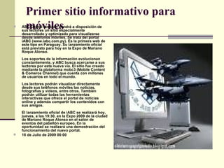 Primer sitio informativo para móviles ABC Digital también pondrá a disposición de sus lectores un sitio especialmente desarrollado y optimizado para visualizarse desde teléfonos móviles. Se trata del portal iABC (www.iabc.com.py). Es la primera web de este tipo en Paraguay. Su lanzamiento oficial está previsto para hoy en la Expo de Mariano Roque Alonso.  Los soportes de la información evolucionan constantemente, y ABC busca acercarse a sus lectores por esta nueva vía. El sitio fue creado mediante la plataforma mobc3 (Mobile Content & Comerce Channel) que cuenta con millones de usuarios en todo el mundo.  Los lectores podrán visualizar directamente desde sus teléfonos móviles las noticias, fotografías y videos, entre otros. También podrán utilizar todas las herramientas interactivas que ofrece el portal de noticias online y además compartir los contenidos con sus amigos.  El lanzamiento oficial de iABC se realizará hoy, jueves, a las 19:30, en la Expo 2009 de la ciudad de Mariano Roque Alonso en el salón de eventos del pabellón europeo. En la oportunidad se realizará una demostración del funcionamiento del nuevo portal.  16 de Julio de 2009 00:00 