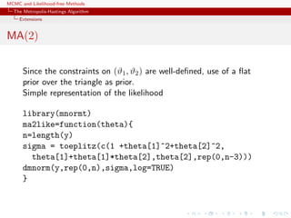 MCMC and Likelihood-free Methods
The Metropolis-Hastings Algorithm
Extensions
MA(2)
Since the constraints on (ϑ1, ϑ2) are well-deﬁned, use of a ﬂat
prior over the triangle as prior.
Simple representation of the likelihood
library(mnormt)
ma2like=function(theta){
n=length(y)
sigma = toeplitz(c(1 +theta[1]^2+theta[2]^2,
theta[1]+theta[1]*theta[2],theta[2],rep(0,n-3)))
dmnorm(y,rep(0,n),sigma,log=TRUE)
}
 