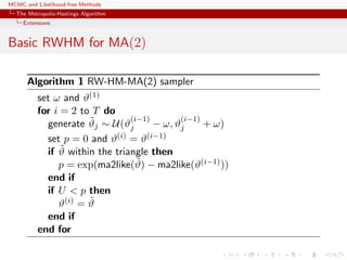 MCMC and Likelihood-free Methods
The Metropolis-Hastings Algorithm
Extensions
Basic RWHM for MA(2)
Algorithm 1 RW-HM-MA(2) sampler
set ω and ϑ(1)
for i = 2 to T do
generate ˜ϑj ∼ U(ϑ
(i−1)
j − ω, ϑ
(i−1)
j + ω)
set p = 0 and ϑ(i) = ϑ(i−1)
if ˜ϑ within the triangle then
p = exp(ma2like(˜ϑ) − ma2like(ϑ(i−1)))
end if
if U < p then
ϑ(i) = ˜ϑ
end if
end for
 