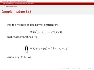 MCMC and Likelihood-free Methods
Computational issues in Bayesian statistics
Latent variables
Simple mixture (2)
For the mixture of two normal distributions,
0.3N(µ1, 1) + 0.7N(µ2, 1) ,
likelihood proportional to
n
i=1
[0.3ϕ (xi − µ1) + 0.7 ϕ (xi − µ2)]
containing 2n terms.
 