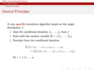 MCMC and Likelihood-free Methods
The Gibbs Sampler
General Principles
General Principles
A very speciﬁc simulation algorithm based on the target
distribution f:
1. Uses the conditional densities f1, . . . , fp from f
2. Start with the random variable X = (X1, . . . , Xp)
3. Simulate from the conditional densities,
Xi|x1, x2, . . . , xi−1, xi+1, . . . , xp
∼ fi(xi|x1, x2, . . . , xi−1, xi+1, . . . , xp)
for i = 1, 2, . . . , p.
 