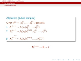 MCMC and Likelihood-free Methods
The Gibbs Sampler
General Principles
Algorithm (Gibbs sampler)
Given x(t) = (x
(t)
1 , . . . , x
(t)
p ), generate
1. X
(t+1)
1 ∼ f1(x1|x
(t)
2 , . . . , x
(t)
p );
2. X
(t+1)
2 ∼ f2(x2|x
(t+1)
1 , x
(t)
3 , . . . , x
(t)
p ),
. . .
p. X
(t+1)
p ∼ fp(xp|x
(t+1)
1 , . . . , x
(t+1)
p−1 )
X(t+1) → X ∼ f
 