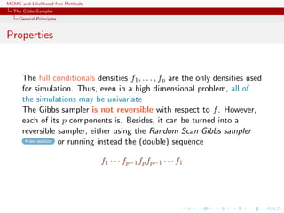 MCMC and Likelihood-free Methods
The Gibbs Sampler
General Principles
Properties
The full conditionals densities f1, . . . , fp are the only densities used
for simulation. Thus, even in a high dimensional problem, all of
the simulations may be univariate
The Gibbs sampler is not reversible with respect to f. However,
each of its p components is. Besides, it can be turned into a
reversible sampler, either using the Random Scan Gibbs sampler
see section or running instead the (double) sequence
f1 · · · fp−1fpfp−1 · · · f1
 