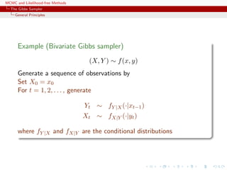 MCMC and Likelihood-free Methods
The Gibbs Sampler
General Principles
Example (Bivariate Gibbs sampler)
(X, Y ) ∼ f(x, y)
Generate a sequence of observations by
Set X0 = x0
For t = 1, 2, . . . , generate
Yt ∼ fY |X(·|xt−1)
Xt ∼ fX|Y (·|yt)
where fY |X and fX|Y are the conditional distributions
 