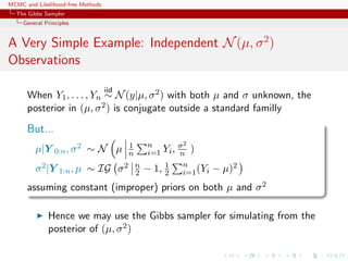 MCMC and Likelihood-free Methods
The Gibbs Sampler
General Principles
A Very Simple Example: Independent N(µ, σ2
)
Observations
When Y1, . . . , Yn
iid
∼ N(y|µ, σ2) with both µ and σ unknown, the
posterior in (µ, σ2) is conjugate outside a standard familly
But...
µ|Y 0:n, σ2 ∼ N µ 1
n
n
i=1 Yi, σ2
n )
σ2|Y 1:n, µ ∼ IG σ2 n
2 − 1, 1
2
n
i=1(Yi − µ)2
assuming constant (improper) priors on both µ and σ2
Hence we may use the Gibbs sampler for simulating from the
posterior of (µ, σ2)
 