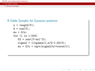 MCMC and Likelihood-free Methods
The Gibbs Sampler
General Principles
R Gibbs Sampler for Gaussian posterior
n = length(Y);
S = sum(Y);
mu = S/n;
for (i in 1:500)
S2 = sum((Y-mu)^2);
sigma2 = 1/rgamma(1,n/2-1,S2/2);
mu = S/n + sqrt(sigma2/n)*rnorm(1);
 