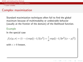 MCMC and Likelihood-free Methods
Computational issues in Bayesian statistics
Latent variables
Complex maximisation
Standard maximization techniques often fail to ﬁnd the global
maximum because of multimodality or undesirable behavior
(usually at the frontier of the domain) of the likelihood function.
Example
In the special case
f(x|µ, σ) = (1 − ) exp{(−1/2)x2
} +
σ
exp{(−1/2σ2
)(x − µ)2
}
with > 0 known,
 