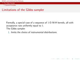 MCMC and Likelihood-free Methods
The Gibbs Sampler
General Principles
Limitations of the Gibbs sampler
Formally, a special case of a sequence of 1-D M-H kernels, all with
acceptance rate uniformly equal to 1.
The Gibbs sampler
1. limits the choice of instrumental distributions
 