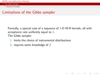 MCMC and Likelihood-free Methods
The Gibbs Sampler
General Principles
Limitations of the Gibbs sampler
Formally, a special case of a sequence of 1-D M-H kernels, all with
acceptance rate uniformly equal to 1.
The Gibbs sampler
1. limits the choice of instrumental distributions
2. requires some knowledge of f
 