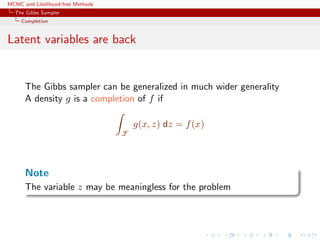 MCMC and Likelihood-free Methods
The Gibbs Sampler
Completion
Latent variables are back
The Gibbs sampler can be generalized in much wider generality
A density g is a completion of f if
Z
g(x, z) dz = f(x)
Note
The variable z may be meaningless for the problem
 