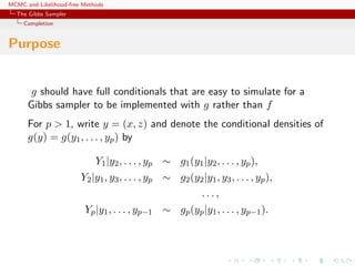 MCMC and Likelihood-free Methods
The Gibbs Sampler
Completion
Purpose
g should have full conditionals that are easy to simulate for a
Gibbs sampler to be implemented with g rather than f
For p > 1, write y = (x, z) and denote the conditional densities of
g(y) = g(y1, . . . , yp) by
Y1|y2, . . . , yp ∼ g1(y1|y2, . . . , yp),
Y2|y1, y3, . . . , yp ∼ g2(y2|y1, y3, . . . , yp),
. . . ,
Yp|y1, . . . , yp−1 ∼ gp(yp|y1, . . . , yp−1).
 
