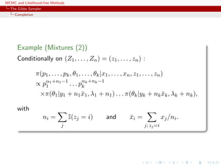 MCMC and Likelihood-free Methods
The Gibbs Sampler
Completion
Example (Mixtures (2))
Conditionally on (Z1, . . . , Zn) = (z1, . . . , zn) :
π(p1, . . . , pk, θ1, . . . , θk|x1, . . . , xn, z1, . . . , zn)
∝ pα1+n1−1
1 . . . pαk+nk−1
k
×π(θ1|y1 + n1¯x1, λ1 + n1) . . . π(θk|yk + nk ¯xk, λk + nk),
with
ni =
j
I(zj = i) and ¯xi =
j; zj=i
xj/ni.
 
