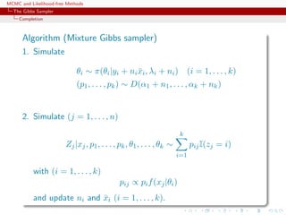 MCMC and Likelihood-free Methods
The Gibbs Sampler
Completion
Algorithm (Mixture Gibbs sampler)
1. Simulate
θi ∼ π(θi|yi + ni¯xi, λi + ni) (i = 1, . . . , k)
(p1, . . . , pk) ∼ D(α1 + n1, . . . , αk + nk)
2. Simulate (j = 1, . . . , n)
Zj|xj, p1, . . . , pk, θ1, . . . , θk ∼
k
i=1
pijI(zj = i)
with (i = 1, . . . , k)
pij ∝ pif(xj|θi)
and update ni and ¯xi (i = 1, . . . , k).
 