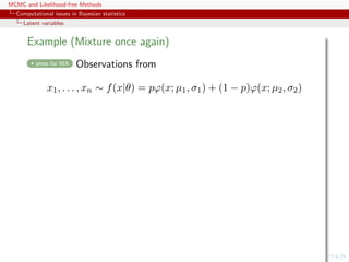 MCMC and Likelihood-free Methods
Computational issues in Bayesian statistics
Latent variables
Example (Mixture once again)
press for MA Observations from
x1, . . . , xn ∼ f(x|θ) = pϕ(x; µ1, σ1) + (1 − p)ϕ(x; µ2, σ2)
 