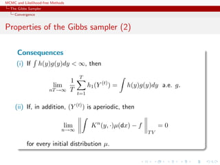 MCMC and Likelihood-free Methods
The Gibbs Sampler
Convergence
Properties of the Gibbs sampler (2)
Consequences
(i) If h(y)g(y)dy < ∞, then
lim
nT→∞
1
T
T
t=1
h1(Y (t)
) = h(y)g(y)dy a.e. g.
(ii) If, in addition, (Y (t)) is aperiodic, then
lim
n→∞
Kn
(y, ·)µ(dx) − f
TV
= 0
for every initial distribution µ.
 