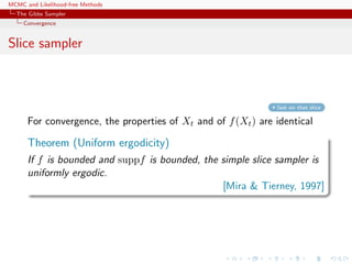 MCMC and Likelihood-free Methods
The Gibbs Sampler
Convergence
Slice sampler
fast on that slice
For convergence, the properties of Xt and of f(Xt) are identical
Theorem (Uniform ergodicity)
If f is bounded and suppf is bounded, the simple slice sampler is
uniformly ergodic.
[Mira & Tierney, 1997]
 