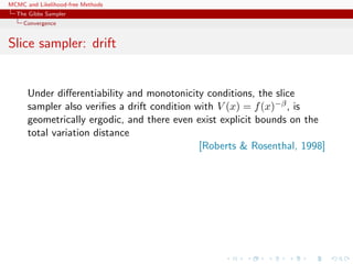 MCMC and Likelihood-free Methods
The Gibbs Sampler
Convergence
Slice sampler: drift
Under diﬀerentiability and monotonicity conditions, the slice
sampler also veriﬁes a drift condition with V (x) = f(x)−β, is
geometrically ergodic, and there even exist explicit bounds on the
total variation distance
[Roberts & Rosenthal, 1998]
 