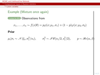 MCMC and Likelihood-free Methods
Computational issues in Bayesian statistics
Latent variables
Example (Mixture once again)
press for MA Observations from
x1, . . . , xn ∼ f(x|θ) = pϕ(x; µ1, σ1) + (1 − p)ϕ(x; µ2, σ2)
Prior
µi|σi ∼ N (ξi, σ2
i /ni), σ2
i ∼ I G (νi/2, s2
i /2), p ∼ Be(α, β)
 