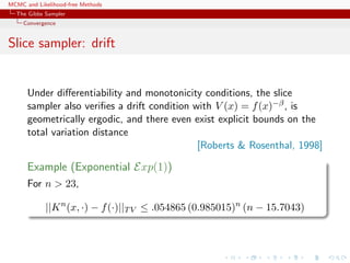 MCMC and Likelihood-free Methods
The Gibbs Sampler
Convergence
Slice sampler: drift
Under diﬀerentiability and monotonicity conditions, the slice
sampler also veriﬁes a drift condition with V (x) = f(x)−β, is
geometrically ergodic, and there even exist explicit bounds on the
total variation distance
[Roberts & Rosenthal, 1998]
Example (Exponential Exp(1))
For n > 23,
||Kn
(x, ·) − f(·)||TV ≤ .054865 (0.985015)n
(n − 15.7043)
 