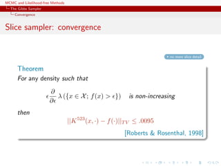 MCMC and Likelihood-free Methods
The Gibbs Sampler
Convergence
Slice sampler: convergence
no more slice detail
Theorem
For any density such that
∂
∂
λ ({x ∈ X; f(x) > }) is non-increasing
then
||K523
(x, ·) − f(·)||TV ≤ .0095
[Roberts & Rosenthal, 1998]
 