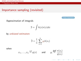 MCMC and Likelihood-free Methods
Population Monte Carlo
Importance sampling (revisited)
basic importance
Approximation of integrals
I = h(x)π(x)dx
by unbiased estimators
ˆI =
1
n
n
i=1
ih(xi)
when
x1, . . . , xn
iid
∼ q(x) and i
def
=
π(xi)
q(xi)
 