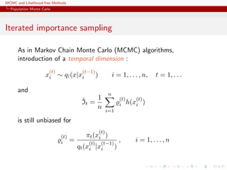 MCMC and Likelihood-free Methods
Population Monte Carlo
Iterated importance sampling
As in Markov Chain Monte Carlo (MCMC) algorithms,
introduction of a temporal dimension :
x
(t)
i ∼ qt(x|x
(t−1)
i ) i = 1, . . . , n, t = 1, . . .
and
ˆIt =
1
n
n
i=1
(t)
i h(x
(t)
i )
is still unbiased for
(t)
i =
πt(x
(t)
i )
qt(x
(t)
i |x
(t−1)
i )
, i = 1, . . . , n
 