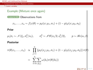 MCMC and Likelihood-free Methods
Computational issues in Bayesian statistics
Latent variables
Example (Mixture once again)
press for MA Observations from
x1, . . . , xn ∼ f(x|θ) = pϕ(x; µ1, σ1) + (1 − p)ϕ(x; µ2, σ2)
Prior
µi|σi ∼ N (ξi, σ2
i /ni), σ2
i ∼ I G (νi/2, s2
i /2), p ∼ Be(α, β)
Posterior
π(θ|x1, . . . , xn) ∝
n
j=1
{pϕ(xj; µ1, σ1) + (1 − p)ϕ(xj; µ2, σ2)} π(θ)
=
n
=0 (kt)
ω(kt)π(θ|(kt))
n
 