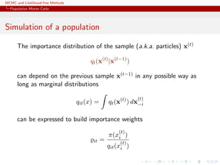 MCMC and Likelihood-free Methods
Population Monte Carlo
Simulation of a population
The importance distribution of the sample (a.k.a. particles) x(t)
qt(x(t)
|x(t−1)
)
can depend on the previous sample x(t−1) in any possible way as
long as marginal distributions
qit(x) = qt(x(t)
) dx
(t)
−i
can be expressed to build importance weights
it =
π(x
(t)
i )
qit(x
(t)
i )
 