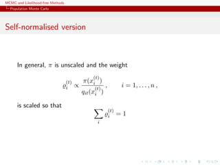 MCMC and Likelihood-free Methods
Population Monte Carlo
Self-normalised version
In general, π is unscaled and the weight
(t)
i ∝
π(x
(t)
i )
qit(x
(t)
i )
, i = 1, . . . , n ,
is scaled so that
i
(t)
i = 1
 