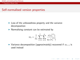 MCMC and Likelihood-free Methods
Population Monte Carlo
Self-normalised version properties
Loss of the unbiasedness property and the variance
decomposition
Normalising constant can be estimated by
t =
1
tn
t
τ=1
n
i=1
π(x
(τ)
i )
qiτ (x
(τ)
i )
Variance decomposition (approximately) recovered if t−1 is
used instead
 