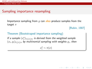 MCMC and Likelihood-free Methods
Population Monte Carlo
Sampling importance resampling
Importance sampling from g can also produce samples from the
target π
[Rubin, 1987]
Theorem (Bootstraped importance sampling)
If a sample (xi )1≤i≤m is derived from the weighted sample
(xi, i)1≤i≤n by multinomial sampling with weights i, then
xi ∼ π(x)
 