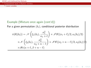 MCMC and Likelihood-free Methods
Computational issues in Bayesian statistics
Latent variables
Example (Mixture once again (cont’d))
For a given permutation (kt), conditional posterior distribution
π(θ|(kt)) = N ξ1(kt),
σ2
1
n1 +
× I G ((ν1 + )/2, s1(kt)/2)
×N ξ2(kt),
σ2
2
n2 + n −
× I G ((ν2 + n − )/2, s2(kt)/2)
×Be(α + , β + n − )
 