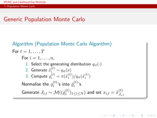 MCMC and Likelihood-free Methods
Population Monte Carlo
Generic Population Monte Carlo
Algorithm (Population Monte Carlo Algorithm)
For t = 1, . . . , T
For i = 1, . . . , n,
1. Select the generating distribution qit(·)
2. Generate ˜x
(t)
i ∼ qit(x)
3. Compute
(t)
i = π(˜x
(t)
i )/qit(˜x
(t)
i )
Normalise the
(t)
i ’s into ¯
(t)
i ’s
Generate Ji,t ∼ M((¯
(t)
i )1≤i≤N ) and set xi,t = ˜x
(t)
Ji,t
 