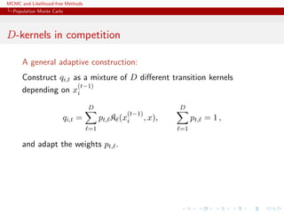 MCMC and Likelihood-free Methods
Population Monte Carlo
D-kernels in competition
A general adaptive construction:
Construct qi,t as a mixture of D diﬀerent transition kernels
depending on x
(t−1)
i
qi,t =
D
=1
pt, K (x
(t−1)
i , x),
D
=1
pt, = 1 ,
and adapt the weights pt, .
 