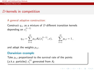 MCMC and Likelihood-free Methods
Population Monte Carlo
D-kernels in competition
A general adaptive construction:
Construct qi,t as a mixture of D diﬀerent transition kernels
depending on x
(t−1)
i
qi,t =
D
=1
pt, K (x
(t−1)
i , x),
D
=1
pt, = 1 ,
and adapt the weights pt, .
Darwinian example
Take pt, proportional to the survival rate of the points
(a.k.a. particles) x
(t)
i generated from K
 