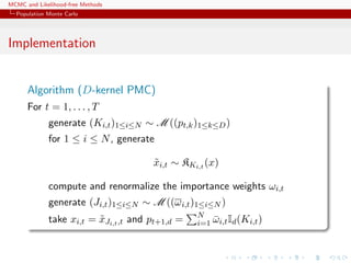 MCMC and Likelihood-free Methods
Population Monte Carlo
Implementation
Algorithm (D-kernel PMC)
For t = 1, . . . , T
generate (Ki,t)1≤i≤N ∼ M ((pt,k)1≤k≤D)
for 1 ≤ i ≤ N, generate
˜xi,t ∼ KKi,t (x)
compute and renormalize the importance weights ωi,t
generate (Ji,t)1≤i≤N ∼ M ((ωi,t)1≤i≤N )
take xi,t = ˜xJi,t,t and pt+1,d = N
i=1 ¯ωi,tId(Ki,t)
 