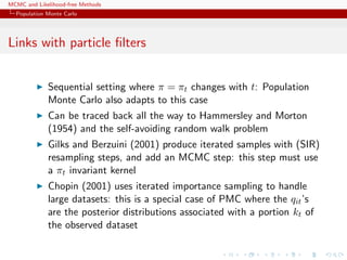 MCMC and Likelihood-free Methods
Population Monte Carlo
Links with particle ﬁlters
Sequential setting where π = πt changes with t: Population
Monte Carlo also adapts to this case
Can be traced back all the way to Hammersley and Morton
(1954) and the self-avoiding random walk problem
Gilks and Berzuini (2001) produce iterated samples with (SIR)
resampling steps, and add an MCMC step: this step must use
a πt invariant kernel
Chopin (2001) uses iterated importance sampling to handle
large datasets: this is a special case of PMC where the qit’s
are the posterior distributions associated with a portion kt of
the observed dataset
 