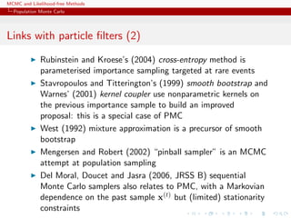 MCMC and Likelihood-free Methods
Population Monte Carlo
Links with particle ﬁlters (2)
Rubinstein and Kroese’s (2004) cross-entropy method is
parameterised importance sampling targeted at rare events
Stavropoulos and Titterington’s (1999) smooth bootstrap and
Warnes’ (2001) kernel coupler use nonparametric kernels on
the previous importance sample to build an improved
proposal: this is a special case of PMC
West (1992) mixture approximation is a precursor of smooth
bootstrap
Mengersen and Robert (2002) “pinball sampler” is an MCMC
attempt at population sampling
Del Moral, Doucet and Jasra (2006, JRSS B) sequential
Monte Carlo samplers also relates to PMC, with a Markovian
dependence on the past sample x(t) but (limited) stationarity
constraints
 