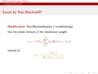 MCMC and Likelihood-free Methods
Population Monte Carlo
Saved by Rao-Blackwell!!
Modiﬁcation: Rao-Blackwellisation (=conditioning)
Use the whole mixture in the importance weight:
ωi,t = π(˜xi,t)
D
d=1
pt,dKd(xi,t−1, ˜xi,t)
instead of
ωi,t =
π(˜xi,t)
KKi,t (xi,t−1, ˜xi,t)
 
