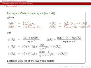MCMC and Likelihood-free Methods
Computational issues in Bayesian statistics
Latent variables
Example (Mixture once again (cont’d))
where
¯x1(kt) = 1
t=1 xkt , ˆs1(kt) = t=1(xkt − ¯x1(kt))2,
¯x2(kt) = 1
n−
n
t= +1 xkt , ˆs2(kt) = n
t= +1(xkt − ¯x2(kt))2
and
ξ1(kt) =
n1ξ1 + ¯x1(kt)
n1 +
, ξ2(kt) =
n2ξ2 + (n − )¯x2(kt)
n2 + n −
,
s1(kt) = s2
1 + ˆs2
1(kt) +
n1
n1 +
(ξ1 − ¯x1(kt))2
,
s2(kt) = s2
2 + ˆs2
2(kt) +
n2(n − )
n2 + n −
(ξ2 − ¯x2(kt))2
,
posterior updates of the hyperparameters
 