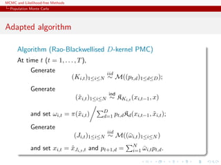 MCMC and Likelihood-free Methods
Population Monte Carlo
Adapted algorithm
Algorithm (Rao-Blackwellised D-kernel PMC)
At time t (t = 1, . . . , T),
Generate
(Ki,t)1≤i≤N
iid
∼ M((pt,d)1≤d≤D);
Generate
(˜xi,t)1≤i≤N
ind
∼ KKi,t (xi,t−1, x)
and set ωi,t = π(˜xi,t) D
d=1 pt,dKd(xi,t−1, ˜xi,t);
Generate
(Ji,t)1≤i≤N
iid
∼ M((¯ωi,t)1≤i≤N )
and set xi,t = ˜xJi,t,t and pt+1,d = N
i=1 ¯ωi,tpt,d.
 
