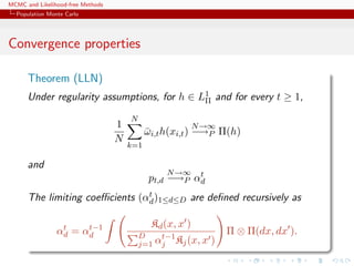 MCMC and Likelihood-free Methods
Population Monte Carlo
Convergence properties
Theorem (LLN)
Under regularity assumptions, for h ∈ L1
Π and for every t ≥ 1,
1
N
N
k=1
¯ωi,th(xi,t)
N→∞
−→P Π(h)
and
pt,d
N→∞
−→P αt
d
The limiting coeﬃcients (αt
d)1≤d≤D are deﬁned recursively as
αt
d = αt−1
d
Kd(x, x )
D
j=1 αt−1
j Kj(x, x )
Π ⊗ Π(dx, dx ).
 