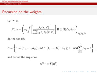 MCMC and Likelihood-free Methods
Population Monte Carlo
Recursion on the weights
Set F as
F(α) = αd
Kd(x, x )
D
j=1 αjKj(x, x )
Π ⊗ Π(dx, dx )
1≤d≤D
on the simplex
S = α = (α1, . . . , αD); ∀d ∈ {1, . . . , D}, αd ≥ 0 and
D
d=1
αd = 1 .
and deﬁne the sequence
αt+1
= F(αt
)
 